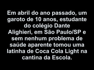 Em abril do ano passado, um garoto de 10 anos, estudante do colégio Dante Alighieri, em São Paulo/SP e sem nenhum problema de saúde aparente tomou uma latinha de Coca Cola Light na cantina da Escola. 