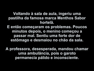 Voltando à sala de aula, ingeriu uma pastilha da famosa marca Menthos Sabor hortelã. E então começaram os problemas. Poucos minutos depois, o menino começou a passar mal. Sentiu uma forte dor de estômago e desmaiou no chão da sala.   A professora, desesperada, mandou chamar uma ambulância, pois o garoto permanecia pálido e inconsciente. 