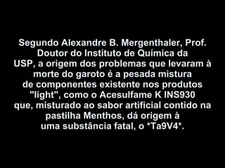 Segundo Alexandre B. Mergenthaler, Prof. Doutor do Instituto de Química da USP, a origem dos problemas que levaram à morte do garoto é a pesada mistura de componentes existente nos produtos "light", como o Acesulfame K INS930 que, misturado ao sabor artificial contido na pastilha Menthos, dá origem à uma substância fatal, o *Ta9V4*. 