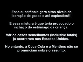 Essa substância gera altos níveis de liberação de gases e até explosões!!!  E essa mistura é que teria provocado o inchaço do estômago da criança.  Vários casos semelhantes (inclusive fatais) já ocorreram nos Estados Unidos.  No entanto, a Coca-Cola e a Menthos não se pronunciam sobre o assunto. 