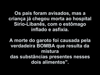 Os pais foram avisados, mas a criança já chegou morta ao hospital Sírio-Libanês, com o estômago inflado e asfixia.   A morte do garoto foi causada pela verdadeira BOMBA que resulta da mistura das substâncias presentes nesses dois alimentos". 