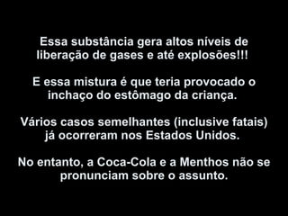 Essa substância gera altos níveis de liberação de gases e até explosões!!!  E essa mistura é que teria provocado o inchaço do estômago da criança.  Vários casos semelhantes (inclusive fatais) já ocorreram nos Estados Unidos.  No entanto, a Coca-Cola e a Menthos não se pronunciam sobre o assunto. 