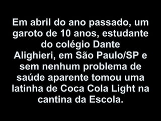 Em abril do ano passado, um garoto de 10 anos, estudante do colégio Dante Alighieri, em São Paulo/SP e sem nenhum problema de saúde aparente tomou uma latinha de Coca Cola Light na cantina da Escola. 