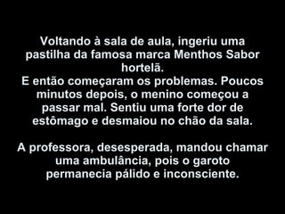 Voltando à sala de aula, ingeriu uma pastilha da famosa marca Menthos Sabor hortelã. E então começaram os problemas. Poucos minutos depois, o menino começou a passar mal. Sentiu uma forte dor de estômago e desmaiou no chão da sala.   A professora, desesperada, mandou chamar uma ambulância, pois o garoto permanecia pálido e inconsciente. 