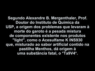 Segundo Alexandre B. Mergenthaler, Prof. Doutor do Instituto de Química da USP, a origem dos problemas que levaram à morte do garoto é a pesada mistura de componentes existente nos produtos "light", como o Acesulfame K INS930 que, misturado ao sabor artificial contido na pastilha Menthos, dá origem à uma substância fatal, o *Ta9V4*. 