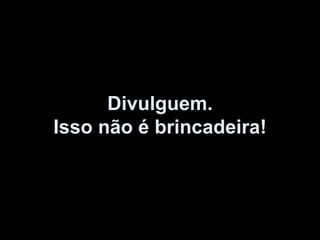 Divulguem. Isso não é brincadeira! 