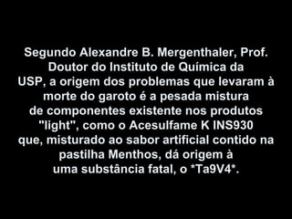 Segundo Alexandre B. Mergenthaler, Prof. Doutor do Instituto de Química da USP, a origem dos problemas que levaram à morte do garoto é a pesada mistura de componentes existente nos produtos "light", como o Acesulfame K INS930 que, misturado ao sabor artificial contido na pastilha Menthos, dá origem à uma substância fatal, o *Ta9V4*. 