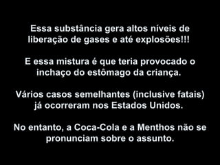 Essa substância gera altos níveis de liberação de gases e até explosões!!!  E essa mistura é que teria provocado o inchaço do estômago da criança.  Vários casos semelhantes (inclusive fatais) já ocorreram nos Estados Unidos.  No entanto, a Coca-Cola e a Menthos não se pronunciam sobre o assunto. 