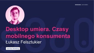 Desktop umiera. Czasy
mobilnego konsumenta
Łukasz Felsztukier
service thinking
WARSZAWA | 10 VII 2018 r.
 