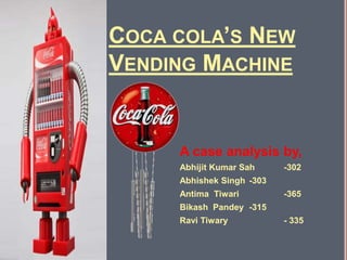 COCA COLA’S NEW
VENDING MACHINE


     A case analysis by,
     Abhijit Kumar Sah     -302
     Abhishek Singh -303
     Antima Tiwari         -365
     Bikash Pandey -315
     Ravi Tiwary           - 335
 