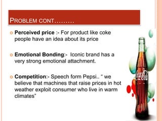 PROBLEM CONT………
   Perceived price :- For product like coke
    people have an idea about its price

   Emotional Bonding:- Iconic brand has a
    very strong emotional attachment.

   Competition:- Speech form Pepsi.. “ we
    believe that machines that raise prices in hot
    weather exploit consumer who live in warm
    climates”
 