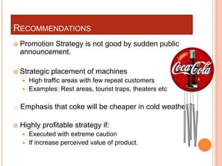 RECOMMENDATIONS
   Promotion Strategy is not good by sudden public
    announcement.

   Strategic placement of machines
     High traffic areas with few repeat customers
     Examples: Rest areas, tourist traps, theaters etc


o   Emphasis that coke will be cheaper in cold weather

   Highly profitable strategy if:
       Executed with extreme caution
       If increase perceived value of product.
 