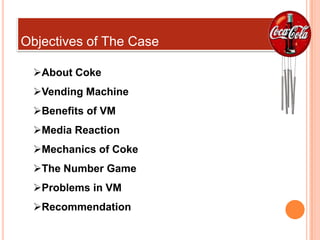 Objectives of The Case

 About Coke
 Vending Machine
 Benefits of VM
 Media Reaction
 Mechanics of Coke
 The Number Game
 Problems in VM
 Recommendation
 