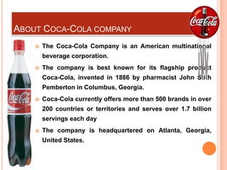 ABOUT COCA-COLA COMPANY
       The Coca-Cola Company is an American multinational
        beverage corporation.
       The company is best known for its flagship product
        Coca-Cola, invented in 1886 by pharmacist John Stith
        Pemberton in Columbus, Georgia.
       Coca-Cola currently offers more than 500 brands in over
        200 countries or territories and serves over 1.7 billion
        servings each day
       The company is headquartered on Atlanta, Georgia,
        United States.
 