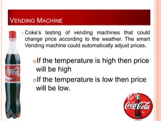 VENDING MACHINE
     Coke’s testing of vending machines that could
      change price according to the weather. The smart
      Vending machine could automatically adjust prices.

         If the temperature is high then price
          will be high
         If the temperature is low then price
          will be low.
 