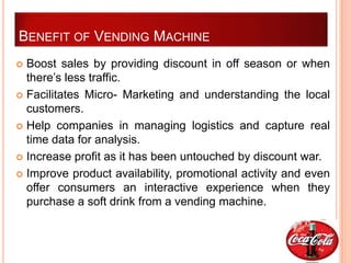 BENEFIT OF VENDING MACHINE
 Boost sales by providing discount in off season or when
  there’s less traffic.
 Facilitates Micro- Marketing and understanding the local
  customers.
 Help companies in managing logistics and capture real
  time data for analysis.
 Increase profit as it has been untouched by discount war.

 Improve product availability, promotional activity and even
  offer consumers an interactive experience when they
  purchase a soft drink from a vending machine.
 