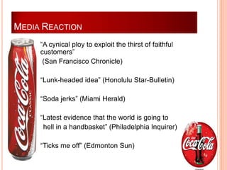 MEDIA REACTION
       “A cynical ploy to exploit the thirst of faithful
        customers”
         (San Francisco Chronicle)

       “Lunk-headed idea” (Honolulu Star-Bulletin)

       “Soda jerks” (Miami Herald)

       “Latest evidence that the world is going to
         hell in a handbasket” (Philadelphia Inquirer)

       “Ticks me off” (Edmonton Sun)
 