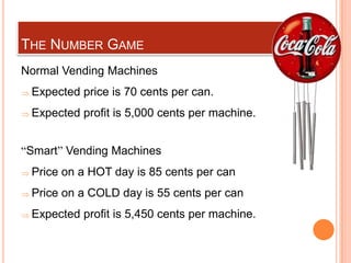 THE NUMBER GAME
Normal Vending Machines
 Expected price is 70 cents per can.
 Expected profit is 5,000 cents per machine.


“Smart” Vending Machines
 Price on a HOT day is 85 cents per can
 Price on a COLD day is 55 cents per can
 Expected profit is 5,450 cents per machine.
 