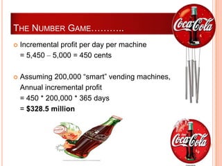 THE NUMBER GAME………..
   Incremental profit per day per machine
    = 5,450 – 5,000 = 450 cents

   Assuming 200,000 “smart” vending machines,
    Annual incremental profit
    = 450 * 200,000 * 365 days
    = $328.5 million
 