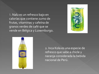 1. Nalu es un refresco bajo en 
calorías que contiene zumo de 
frutas, vitaminas y cafeína de 
granos verdes de café que se 
vende en Bélgica y Luxemburgo. 
2. Inca Kola es una especie de 
refresco que sabe a chicle y 
naranja considerada la bebida 
nacional de Perú. 
 