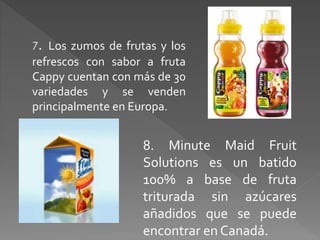7. Los zumos de frutas y los 
refrescos con sabor a fruta 
Cappy cuentan con más de 30 
variedades y se venden 
principalmente en Europa. 
8. Minute Maid Fruit 
Solutions es un batido 
100% a base de fruta 
triturada sin azúcares 
añadidos que se puede 
encontrar en Canadá. 
 