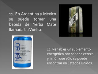 11. En Argentina y México 
se puede tomar una 
bebida de Yerba Mate 
llamada La Vuelta. 
12. Rehab es un suplemento 
energético con sabor a cereza 
y limón que sólo se puede 
encontrar en Estados Unidos. 
 