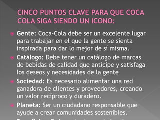  Gente: Coca-Cola debe ser un excelente lugar 
para trabajar en el que la gente se sienta 
inspirada para dar lo mejor de sí misma. 
 Catálogo: Debe tener un catálogo de marcas 
de bebidas de calidad que anticipe y satisfaga 
los deseos y necesidades de la gente 
 Sociedad: Es necesario alimentar una red 
ganadora de clientes y proveedores, creando 
un valor recíproco y duradero. 
 Planeta: Ser un ciudadano responsable que 
ayude a crear comunidades sostenibles. 
 Beneficios: Es importante maximizar los 
 