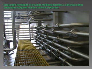 Este jarabe terminado es enviado mediante bombas y cañerías a otras 
dedicadas máquinas donde continúa el proceso. 
 