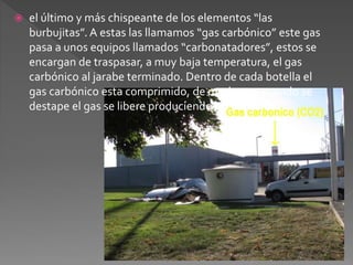  el último y más chispeante de los elementos “las 
burbujitas”. A estas las llamamos “gas carbónico” este gas 
pasa a unos equipos llamados “carbonatadores”, estos se 
encargan de traspasar, a muy baja temperatura, el gas 
carbónico al jarabe terminado. Dentro de cada botella el 
gas carbónico esta comprimido, de modo que cuando se 
destape el gas se libere produciendo las burbujas. 
 