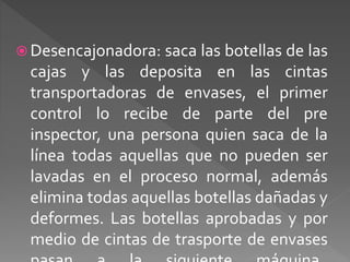 Desencajonadora: saca las botellas de las 
cajas y las deposita en las cintas 
transportadoras de envases, el primer 
control lo recibe de parte del pre 
inspector, una persona quien saca de la 
línea todas aquellas que no pueden ser 
lavadas en el proceso normal, además 
elimina todas aquellas botellas dañadas y 
deformes. Las botellas aprobadas y por 
medio de cintas de trasporte de envases 
pasan a la siguiente máquina. 
 