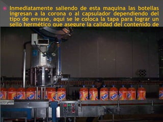  Inmediatamente saliendo de esta maquina las botellas 
ingresan a la corona o al capsulador dependiendo del 
tipo de envase, aquí se le coloca la tapa para lograr un 
sello hermético que asegure la calidad del contenido de 
la botella. 
 