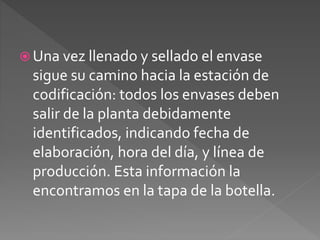  Una vez llenado y sellado el envase 
sigue su camino hacia la estación de 
codificación: todos los envases deben 
salir de la planta debidamente 
identificados, indicando fecha de 
elaboración, hora del día, y línea de 
producción. Esta información la 
encontramos en la tapa de la botella. 
 