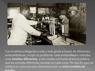 Con el refresco llegando a más y más gente a través de diferentes 
embotelladoras, surgió un problema: cada embotellador utilizaba 
unas botellas diferentes, y eso creaba confusión entre el público, 
que encontraba diferentes envases en cada zona. Por eso en 1915 se 
celebró un concurso para decantarse por un único modelo de 
botella. 
 