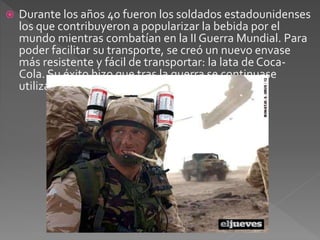  Durante los años 40 fueron los soldados estadounidenses 
los que contribuyeron a popularizar la bebida por el 
mundo mientras combatían en la II Guerra Mundial. Para 
poder facilitar su transporte, se creó un nuevo envase 
más resistente y fácil de transportar: la lata de Coca- 
Cola. Su éxito hizo que tras la guerra se continuase 
utilizando. 
 