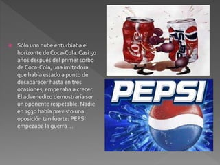  Sólo una nube enturbiaba el 
horizonte de Coca-Cola. Casi 50 
años después del primer sorbo 
de Coca-Cola, una imitadora 
que había estado a punto de 
desaparecer hasta en tres 
ocasiones, empezaba a crecer. 
El advenedizo demostraría ser 
un oponente respetable. Nadie 
en 1930 había previsto una 
oposición tan fuerte: PEPSI 
empezaba la guerra ... 
 