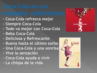 Coca-Cola en sus 
campañas publicitarias: 
- Coca-Cola refresca mejor 
- Siempre Coca-Cola 
- Todo va mejor con Coca-Cola 
- Beba Coca-Cola 
- Deliciosa y Refrescante 
- Buena hasta el último sorbo 
- Una Coca-Cola y una sonrisa 
- Vive la sensación 
- Coca-Cola ayuda a vivir 
- La chispa de la vida 
 