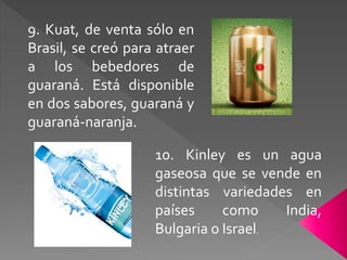 9. Kuat, de venta sólo en 
Brasil, se creó para atraer 
a los bebedores de 
guaraná. Está disponible 
en dos sabores, guaraná y 
guaraná-naranja. 
10. Kinley es un agua 
gaseosa que se vende en 
distintas variedades en 
países como India, 
Bulgaria o Israel. 
 