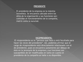 PRESIDENTE 
El presidente de la empresa es la máxima 
inmediata. Se encuentra ubicado entre los 
altos de la organización y sus funciones son: 
controlar el funcionamiento de la compañía, 
matriz como la sucursal. 
VICEPRESIDENTE: 
El vicepresidente es la “persona que hace o está facultada para 
hacer las veces del presidente”. Así, podemos afirmar que el 
cargo de vicepresidente está directamente relacionado con el 
de presidente, pues se encuentra justamente por debajo de 
éste en la jerarquía de la empresa y sus funciones son 
susceptibles de ser modificadas en tanto en cuanto el 
presidente de la compañía se halle o no disponible. 
 