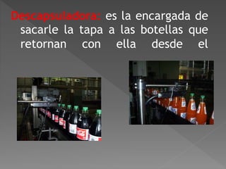 Descapsuladora: es la encargada de 
sacarle la tapa a las botellas que 
retornan con ella desde el 
 