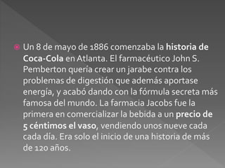  Un 8 de mayo de 1886 comenzaba la historia de 
Coca-Cola en Atlanta. El farmacéutico John S. 
Pemberton quería crear un jarabe contra los 
problemas de digestión que además aportase 
energía, y acabó dando con la fórmula secreta más 
famosa del mundo. La farmacia Jacobs fue la 
primera en comercializar la bebida a un precio de 
5 céntimos el vaso, vendiendo unos nueve cada 
cada día. Era solo el inicio de una historia de más 
de 120 años. 
 