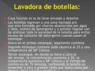 Lavadora de botellas: 
 Cuya función es la de lavar envases y dejarlos 
 Las botellas ingresan a una zona llamada pre 
que esta formado por chorros abastecidos por agua 
y tibia, exenta de detergente y a presión regular con 
de eliminar toda la suciedad de la botella para evitar 
exceso de consumo de detergente cuando pasen al 
estanque. 
 Ahora en el primer estanque, solamente contiene 
 Segundo estanque contiene soda cáustica al 2% y una 
temperatura de 50º Celsius. 
 Tercer estanque, en donde se lleva a cavo la 
del envase, la concentración aumenta a 3%, la 
temperatura aumenta a 58º Celsius y el tiempo de 
mínimo es de 15 minutos, recibiendo la botella un 
inmersión y otro a presión tanto por fuera como por 
dentro, de la solución cáustica. 
 