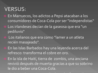 VERSUS: 
 En Marruecos, los adictos a Pepsi atacaban a los 
consumidores de Coca-Cola por ser "independistas“ 
 Los irlandeses decían de la gaseosa que era "un 
pediluvio“ 
 Los italianos que era como "lamer a un atleta 
recién masajeado". 
 En las Islas Barbados hay una leyenda acerca del 
refresco: transforma el cobre en oro. 
 En la isla de Haití, tierra de zombis, una anciana 
revivió después de muerta gracias a que su sobrino 
le dio a beber una Coca-Cola. 
En Rusia, las mujeres utilizaban el refresco, de 
 