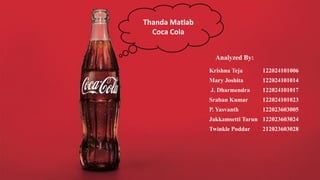 Thanda Matlab
Coca Cola
Analyzed By:
Krishna Teja 122024101006
Mary Joshita 122024101014
J. Dharmendra 122024101017
Sraban Kumar 122024101023
P. Yasvanth 122023603005
Jakkamsetti Tarun 122023603024
Twinkle Poddar 212023603028
 