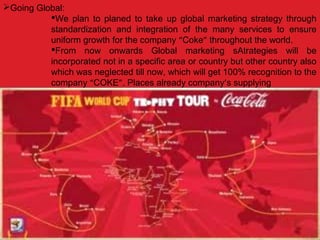 Going Global:
We plan to planed to take up global marketing strategy through
standardization and integration of the many services to ensure
uniform growth for the company “Coke” throughout the world.
From now onwards Global marketing sAtrategies will be
incorporated not in a specific area or country but other country also
which was neglected till now, which will get 100% recognition to the
company “COKE”. Places already company’s supplying
 