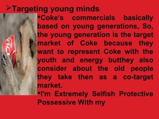 Targeting young minds:
Coke’s commercials basically
based on young generations, So,
the young generation is the target
market of Coke because they
want to represent Coke with the
youth and energy butthey also
consider about the old people
they take then as a co-target
market.
I'm Extremely Selfish Protective
Possessive With my
 
