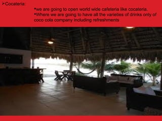 Cocateria:
we are going to open world wide cafeteria like cocateria.
Where we are going to have all the varieties of drinks only of
coco cola company including refreshments
 