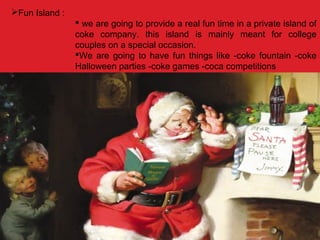 Fun Island :
 we are going to provide a real fun time in a private island of
coke company. this island is mainly meant for college
couples on a special occasion.
We are going to have fun things like -coke fountain -coke
Halloween parties -coke games -coca competitions
 