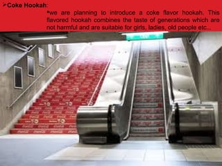 Coke Hookah:
we are planning to introduce a coke flavor hookah. This
flavored hookah combines the taste of generations which are
not harmful and are suitable for girls, ladies, old people etc…
 