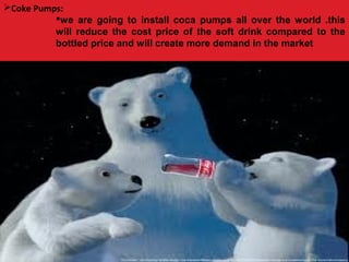 Coke Pumps:
we are going to install coca pumps all over the world .this
will reduce the cost price of the soft drink compared to the
bottled price and will create more demand in the market
 