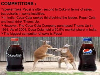 COMPETITORS :
COMPETITORS Pepsi is often second to Coke in terms of sales ,
but outsells in some localities.
In India, Coca-Cola ranked third behind the leader, Pepsi-Cola,
and local drink Thums Up.
However, The Coca-Cola Company purchased Thums Up in
1993. As of 2004, Coca-Cola held a 60.9% market-share in India.
The biggest competitor of coke is Pepsi
 